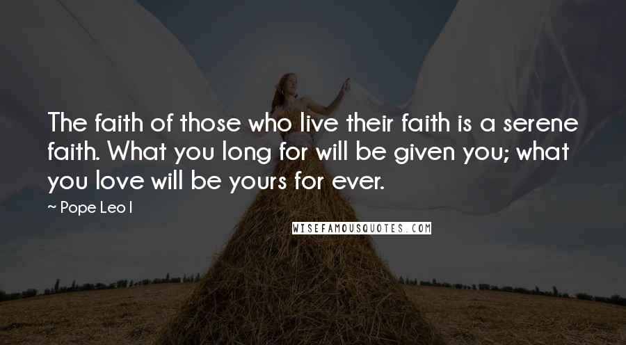 Pope Leo I Quotes: The faith of those who live their faith is a serene faith. What you long for will be given you; what you love will be yours for ever.