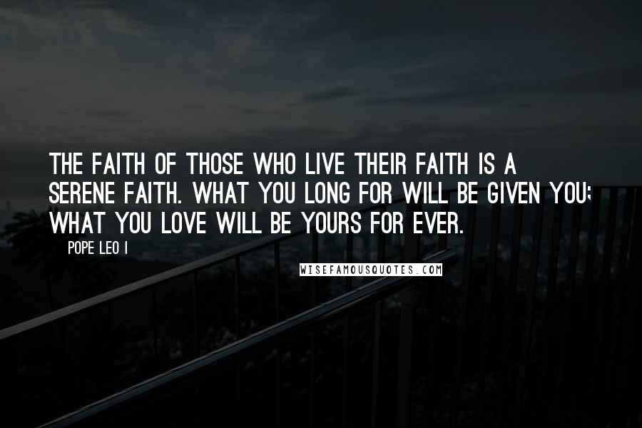 Pope Leo I Quotes: The faith of those who live their faith is a serene faith. What you long for will be given you; what you love will be yours for ever.