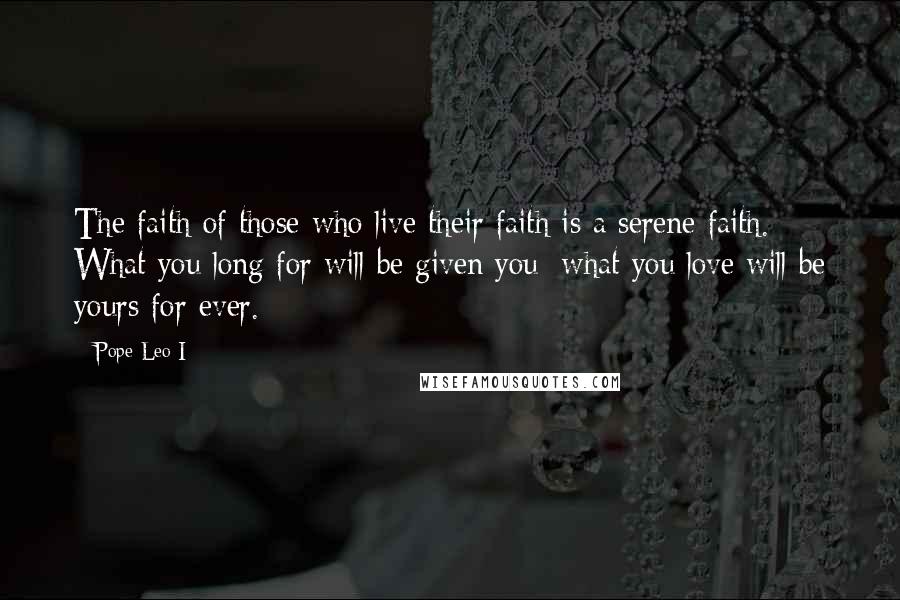 Pope Leo I Quotes: The faith of those who live their faith is a serene faith. What you long for will be given you; what you love will be yours for ever.