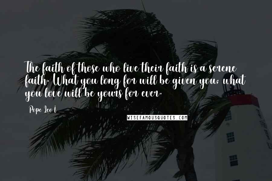 Pope Leo I Quotes: The faith of those who live their faith is a serene faith. What you long for will be given you; what you love will be yours for ever.