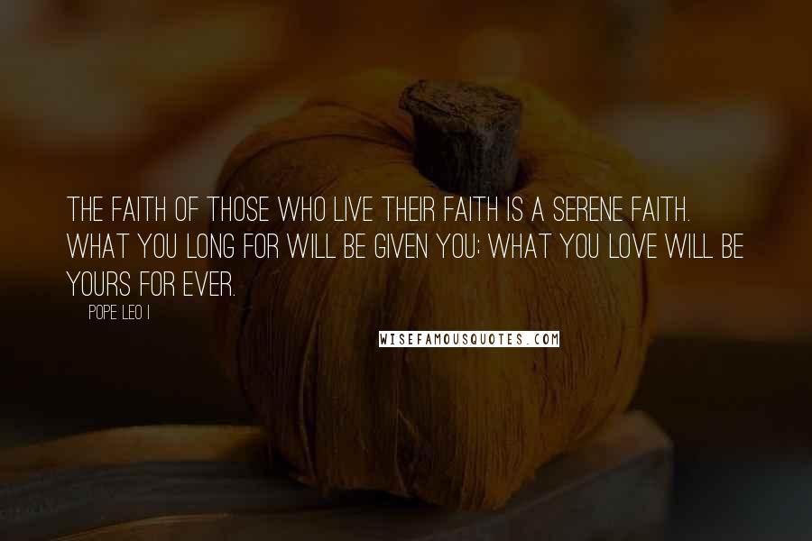 Pope Leo I Quotes: The faith of those who live their faith is a serene faith. What you long for will be given you; what you love will be yours for ever.