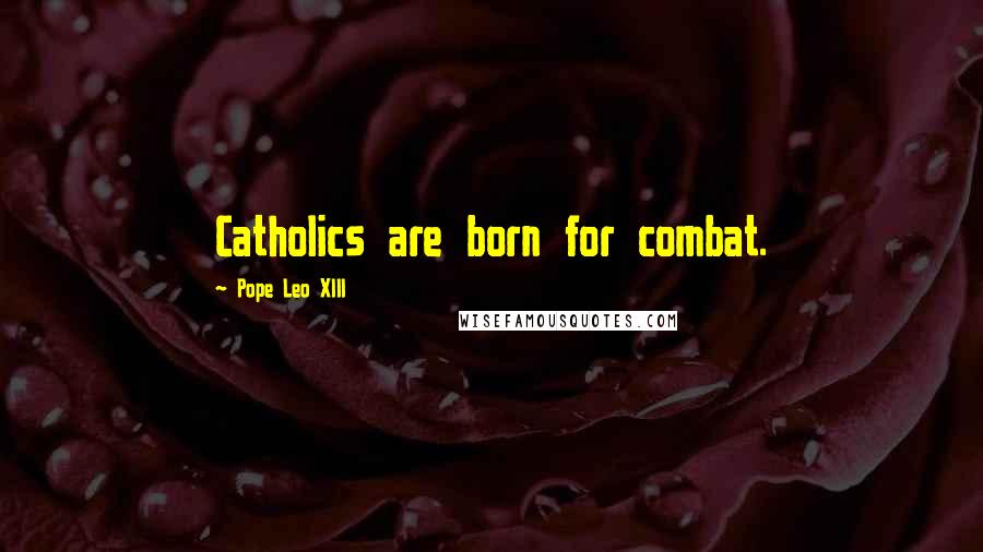 Pope Leo XIII Quotes: Catholics are born for combat.