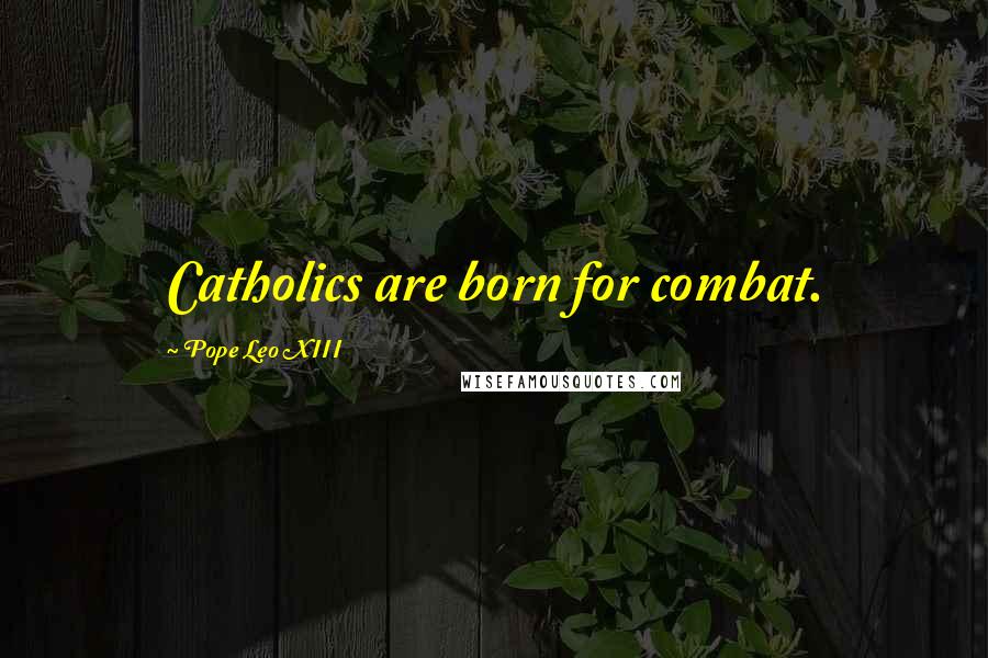 Pope Leo XIII Quotes: Catholics are born for combat.