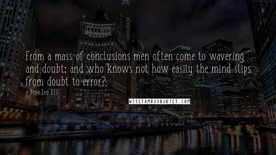 Pope Leo XIII Quotes: From a mass of conclusions men often come to wavering and doubt; and who knows not how easily the mind slips from doubt to error?