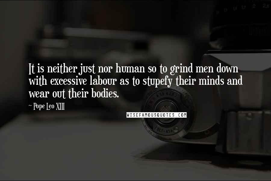 Pope Leo XIII Quotes: It is neither just nor human so to grind men down with excessive labour as to stupefy their minds and wear out their bodies.