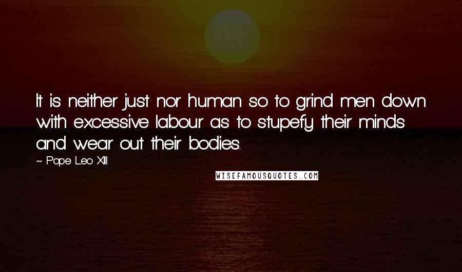 Pope Leo XIII Quotes: It is neither just nor human so to grind men down with excessive labour as to stupefy their minds and wear out their bodies.