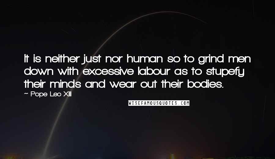 Pope Leo XIII Quotes: It is neither just nor human so to grind men down with excessive labour as to stupefy their minds and wear out their bodies.