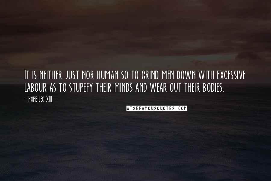 Pope Leo XIII Quotes: It is neither just nor human so to grind men down with excessive labour as to stupefy their minds and wear out their bodies.