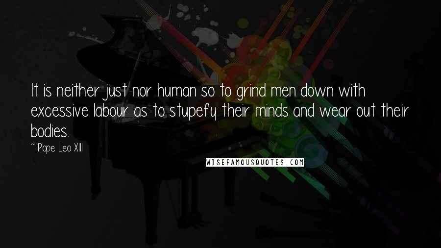 Pope Leo XIII Quotes: It is neither just nor human so to grind men down with excessive labour as to stupefy their minds and wear out their bodies.