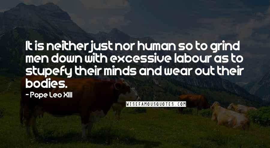 Pope Leo XIII Quotes: It is neither just nor human so to grind men down with excessive labour as to stupefy their minds and wear out their bodies.