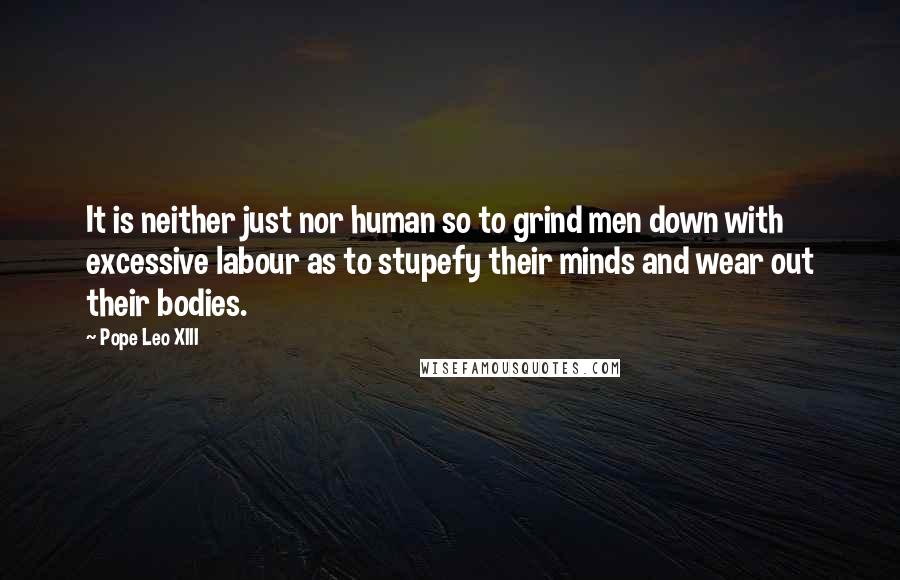 Pope Leo XIII Quotes: It is neither just nor human so to grind men down with excessive labour as to stupefy their minds and wear out their bodies.