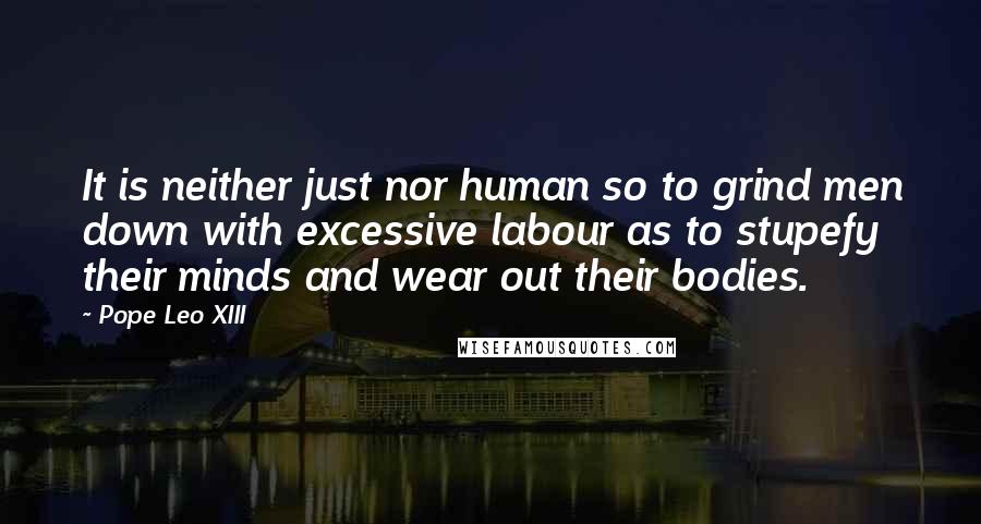 Pope Leo XIII Quotes: It is neither just nor human so to grind men down with excessive labour as to stupefy their minds and wear out their bodies.