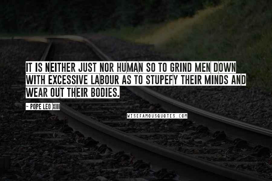 Pope Leo XIII Quotes: It is neither just nor human so to grind men down with excessive labour as to stupefy their minds and wear out their bodies.