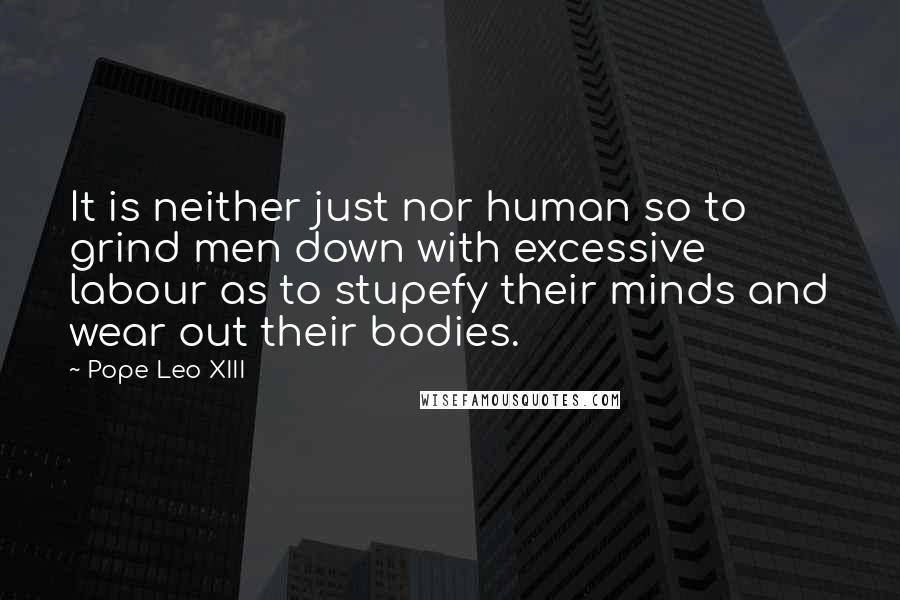 Pope Leo XIII Quotes: It is neither just nor human so to grind men down with excessive labour as to stupefy their minds and wear out their bodies.