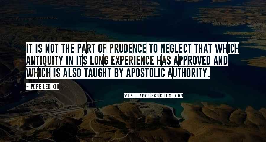 Pope Leo XIII Quotes: It is not the part of prudence to neglect that which antiquity in its long experience has approved and which is also taught by apostolic authority.