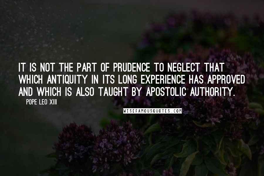 Pope Leo XIII Quotes: It is not the part of prudence to neglect that which antiquity in its long experience has approved and which is also taught by apostolic authority.