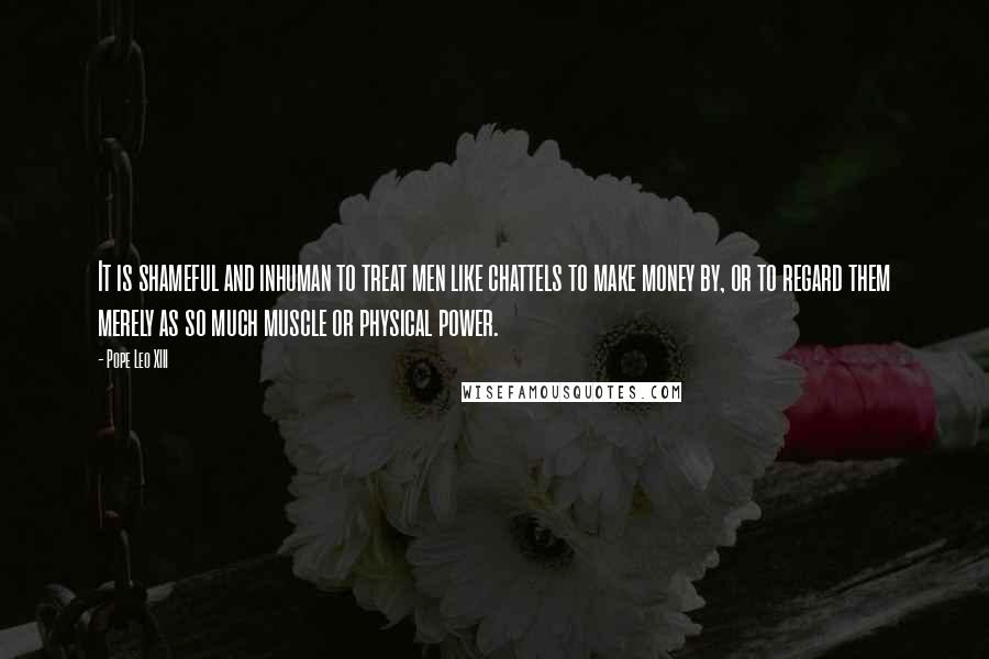 Pope Leo XIII Quotes: It is shameful and inhuman to treat men like chattels to make money by, or to regard them merely as so much muscle or physical power.