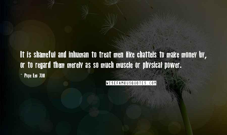 Pope Leo XIII Quotes: It is shameful and inhuman to treat men like chattels to make money by, or to regard them merely as so much muscle or physical power.