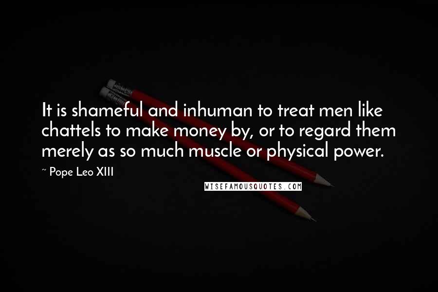 Pope Leo XIII Quotes: It is shameful and inhuman to treat men like chattels to make money by, or to regard them merely as so much muscle or physical power.