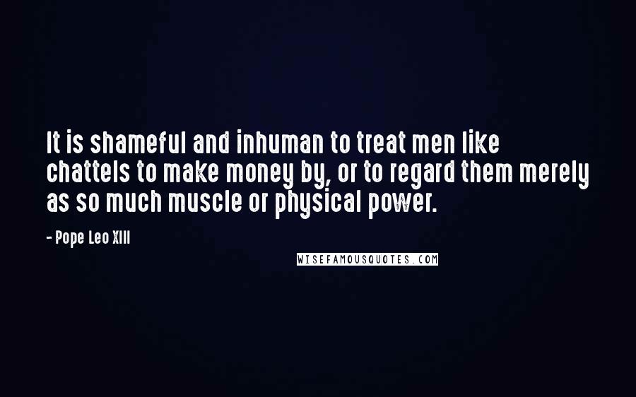 Pope Leo XIII Quotes: It is shameful and inhuman to treat men like chattels to make money by, or to regard them merely as so much muscle or physical power.