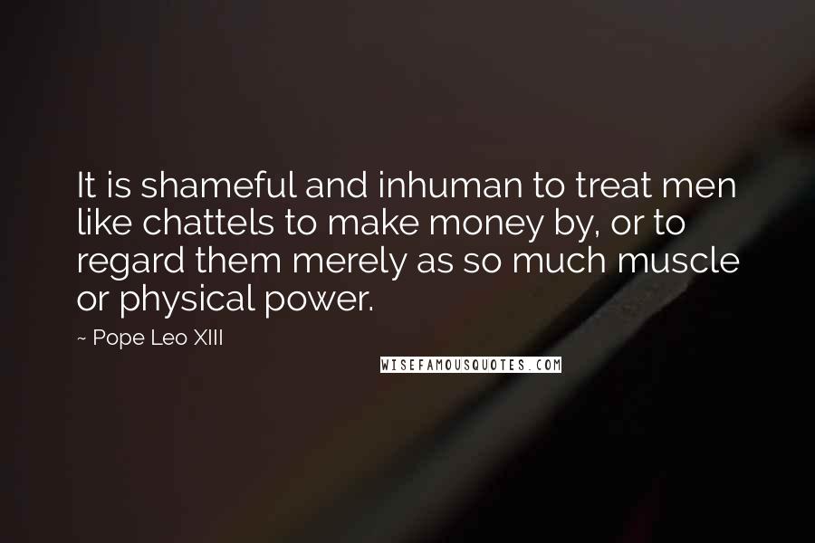 Pope Leo XIII Quotes: It is shameful and inhuman to treat men like chattels to make money by, or to regard them merely as so much muscle or physical power.