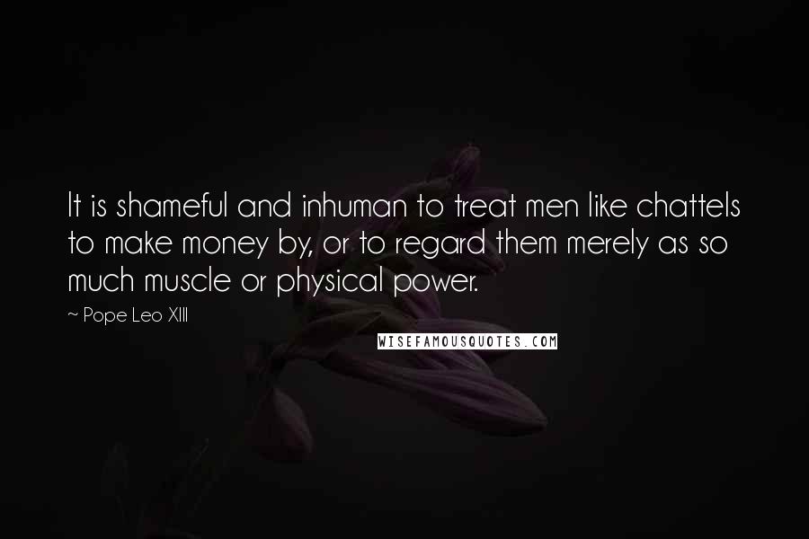 Pope Leo XIII Quotes: It is shameful and inhuman to treat men like chattels to make money by, or to regard them merely as so much muscle or physical power.