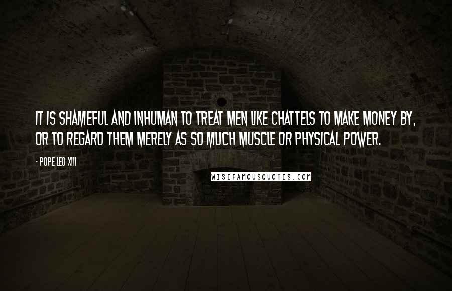 Pope Leo XIII Quotes: It is shameful and inhuman to treat men like chattels to make money by, or to regard them merely as so much muscle or physical power.