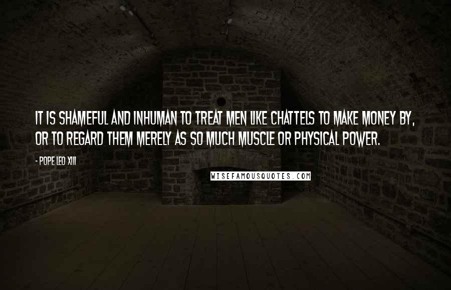 Pope Leo XIII Quotes: It is shameful and inhuman to treat men like chattels to make money by, or to regard them merely as so much muscle or physical power.