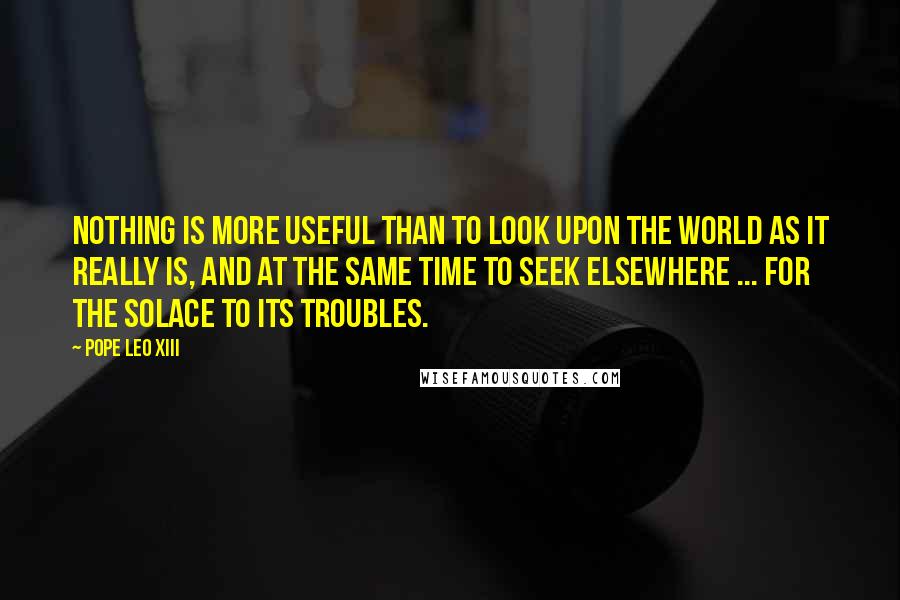 Pope Leo XIII Quotes: Nothing is more useful than to look upon the world as it really is, and at the same time to seek elsewhere ... for the solace to its troubles.