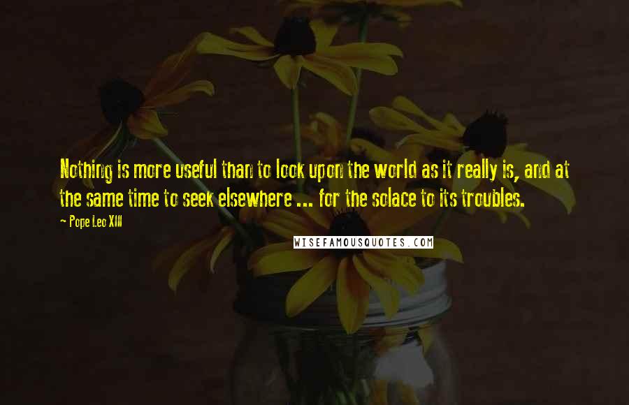 Pope Leo XIII Quotes: Nothing is more useful than to look upon the world as it really is, and at the same time to seek elsewhere ... for the solace to its troubles.
