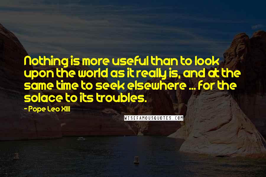 Pope Leo XIII Quotes: Nothing is more useful than to look upon the world as it really is, and at the same time to seek elsewhere ... for the solace to its troubles.