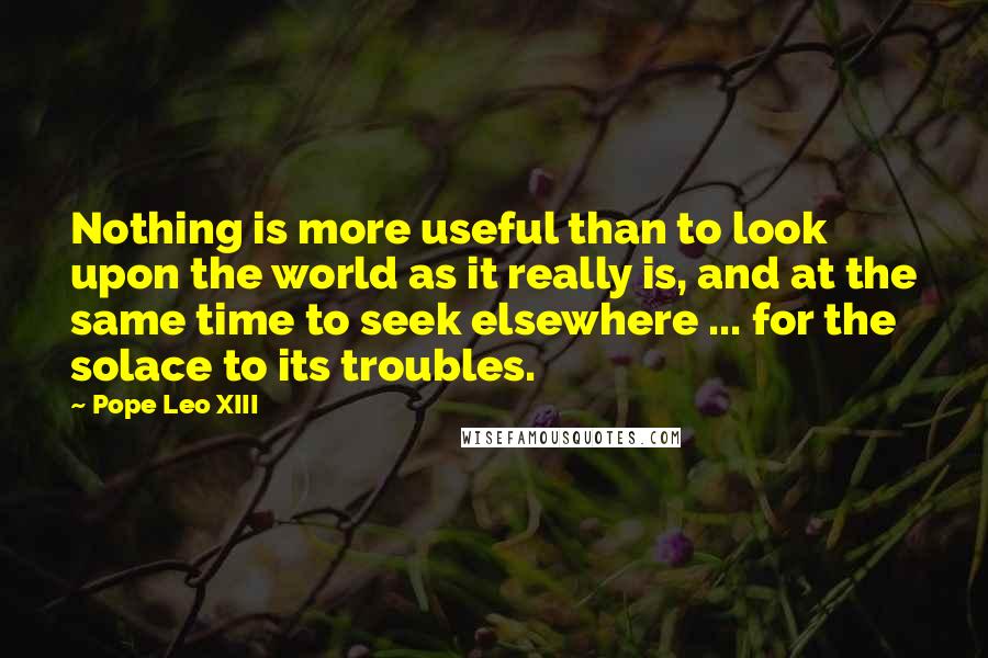 Pope Leo XIII Quotes: Nothing is more useful than to look upon the world as it really is, and at the same time to seek elsewhere ... for the solace to its troubles.