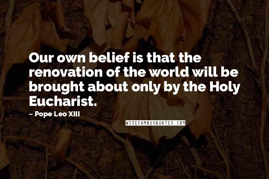 Pope Leo XIII Quotes: Our own belief is that the renovation of the world will be brought about only by the Holy Eucharist.