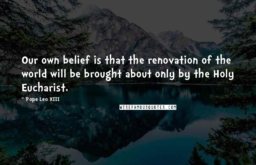 Pope Leo XIII Quotes: Our own belief is that the renovation of the world will be brought about only by the Holy Eucharist.