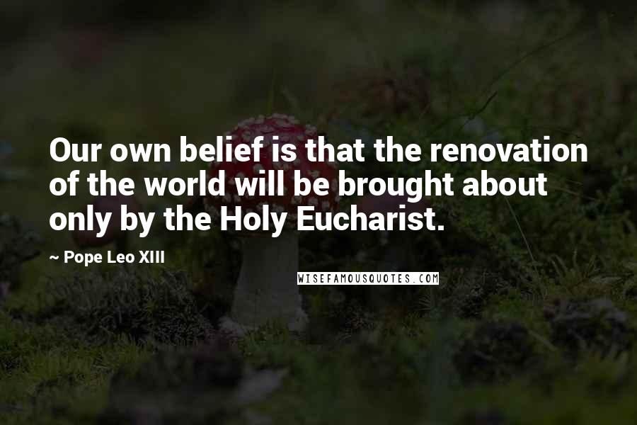 Pope Leo XIII Quotes: Our own belief is that the renovation of the world will be brought about only by the Holy Eucharist.