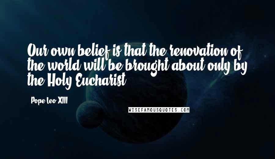 Pope Leo XIII Quotes: Our own belief is that the renovation of the world will be brought about only by the Holy Eucharist.