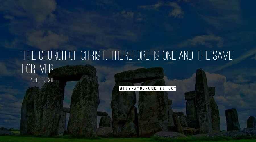 Pope Leo XIII Quotes: The Church of Christ, therefore, is one and the same forever.