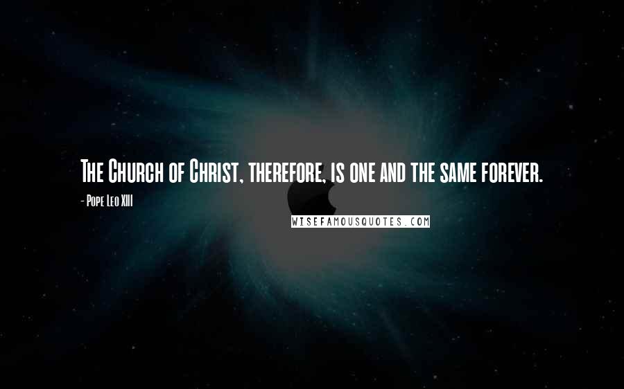 Pope Leo XIII Quotes: The Church of Christ, therefore, is one and the same forever.