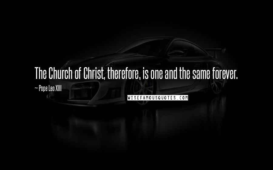 Pope Leo XIII Quotes: The Church of Christ, therefore, is one and the same forever.