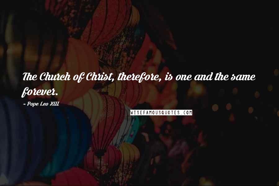 Pope Leo XIII Quotes: The Church of Christ, therefore, is one and the same forever.