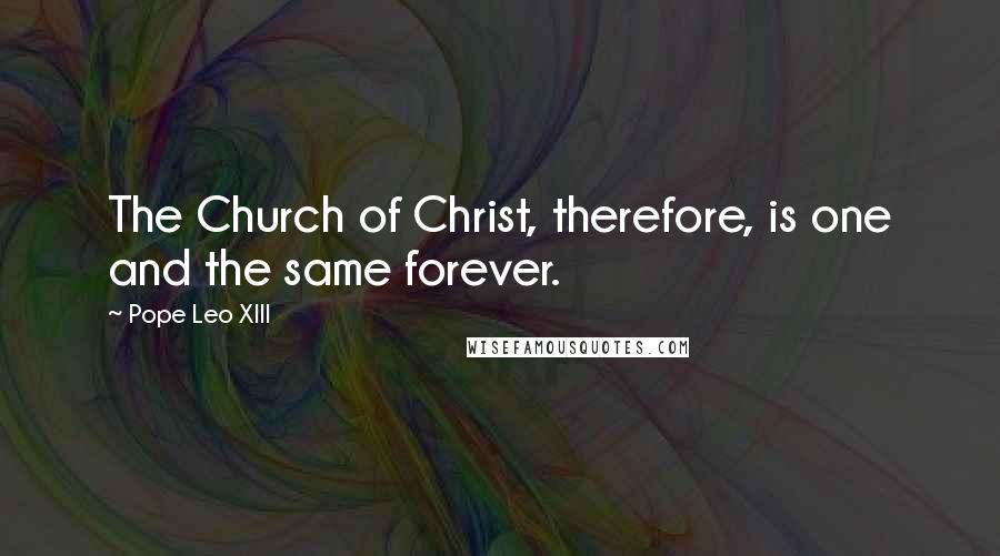 Pope Leo XIII Quotes: The Church of Christ, therefore, is one and the same forever.