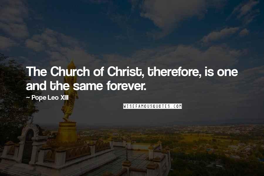 Pope Leo XIII Quotes: The Church of Christ, therefore, is one and the same forever.