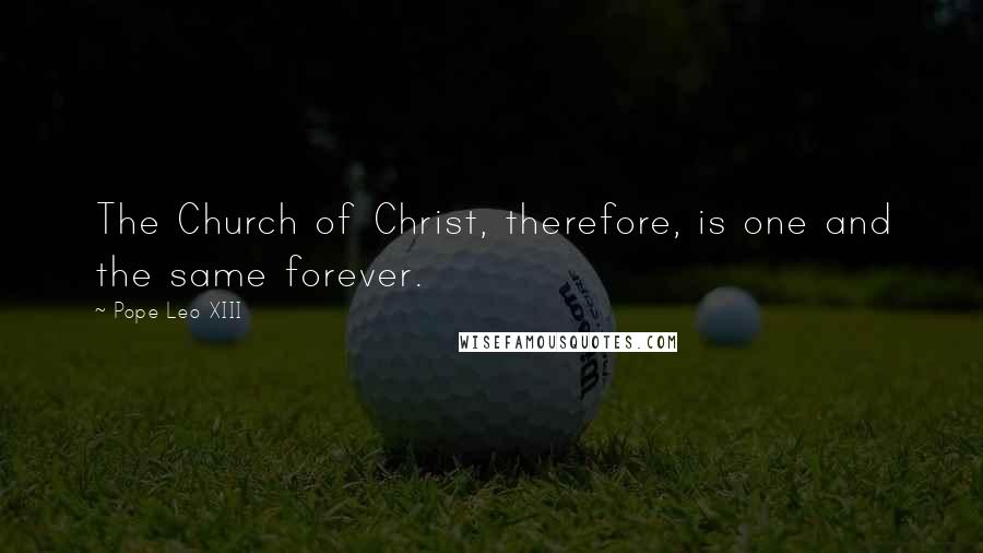 Pope Leo XIII Quotes: The Church of Christ, therefore, is one and the same forever.