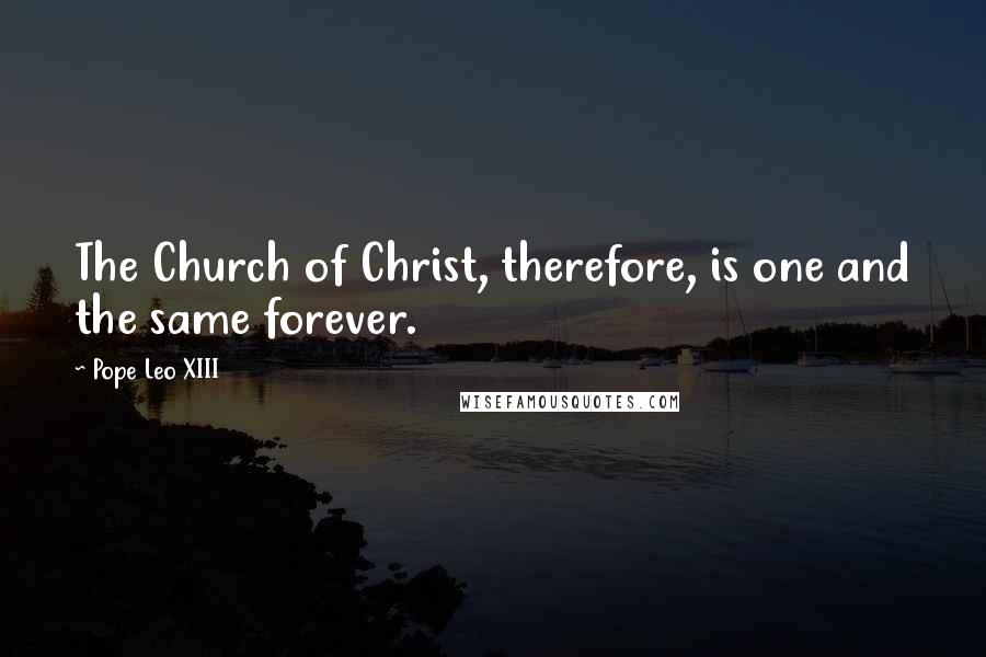 Pope Leo XIII Quotes: The Church of Christ, therefore, is one and the same forever.