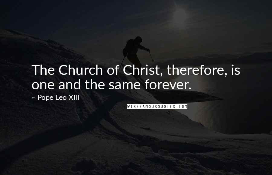Pope Leo XIII Quotes: The Church of Christ, therefore, is one and the same forever.