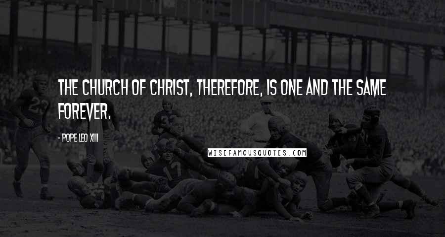 Pope Leo XIII Quotes: The Church of Christ, therefore, is one and the same forever.