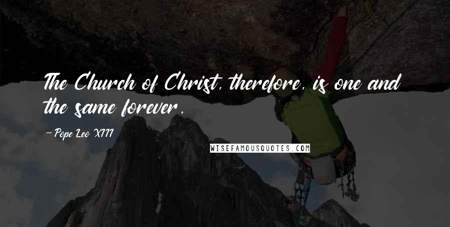 Pope Leo XIII Quotes: The Church of Christ, therefore, is one and the same forever.