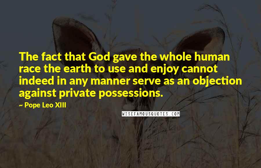 Pope Leo XIII Quotes: The fact that God gave the whole human race the earth to use and enjoy cannot indeed in any manner serve as an objection against private possessions.