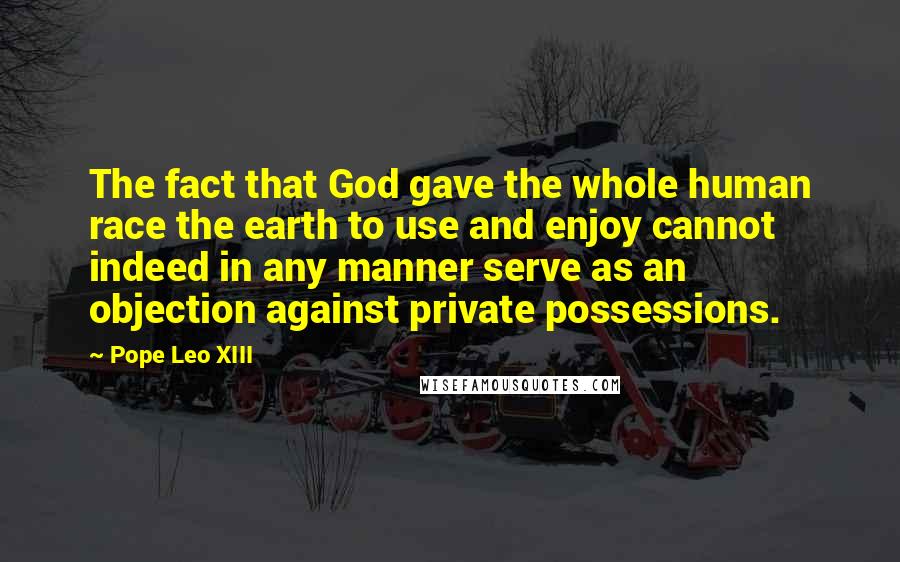 Pope Leo XIII Quotes: The fact that God gave the whole human race the earth to use and enjoy cannot indeed in any manner serve as an objection against private possessions.