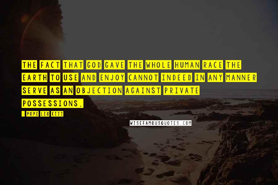 Pope Leo XIII Quotes: The fact that God gave the whole human race the earth to use and enjoy cannot indeed in any manner serve as an objection against private possessions.